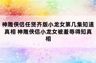 神雕侠侣任贤齐版小龙女第几集知道真相 神雕侠侣小龙女被羞辱得知真相